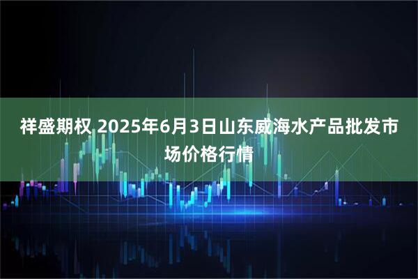 祥盛期权 2025年6月3日山东威海水产品批发市场价格行情
