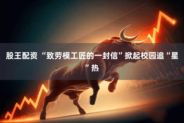 股王配资 “致劳模工匠的一封信”掀起校园追“星”热