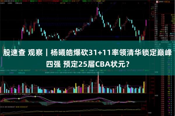 股速查 观察｜杨曦皓爆砍31+11率领清华锁定巅峰四强 预定25届CBA状元？