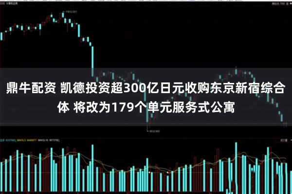 鼎牛配资 凯德投资超300亿日元收购东京新宿综合体 将改为179个单元服务式公寓