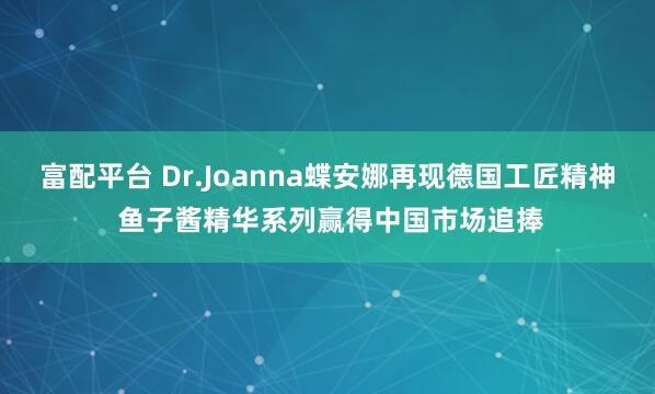 富配平台 Dr.Joanna蝶安娜再现德国工匠精神 鱼子酱精华系列赢得中国市场追捧