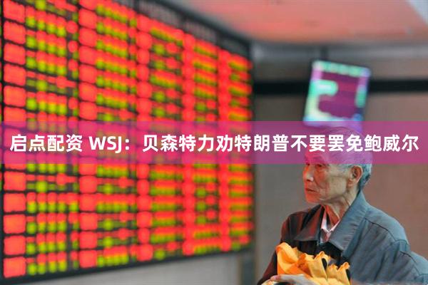 启点配资 WSJ：贝森特力劝特朗普不要罢免鲍威尔