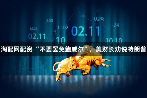 淘配网配资 “不要罢免鲍威尔”，美财长劝说特朗普