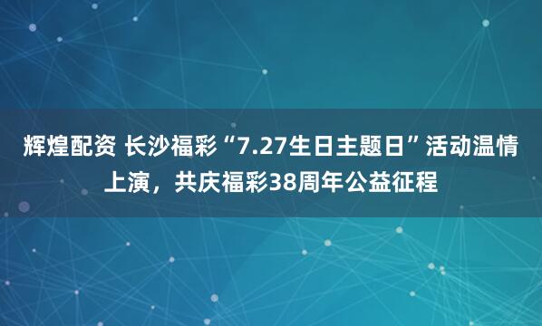 辉煌配资 长沙福彩“7.27生日主题日”活动温情上演，共庆福彩38周年公益征程