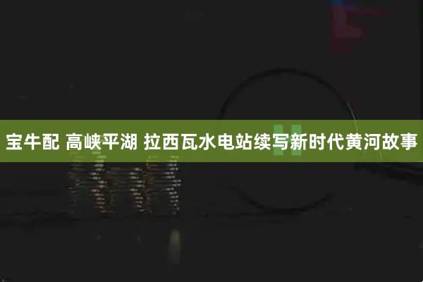 宝牛配 高峡平湖 拉西瓦水电站续写新时代黄河故事