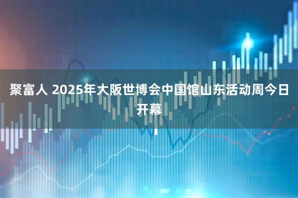 聚富人 2025年大阪世博会中国馆山东活动周今日开幕