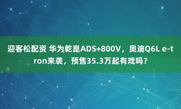 迎客松配资 华为乾崑ADS+800V，奥迪Q6L e-tron来袭，预售35.3万起有戏吗？