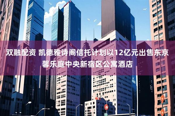 双融配资 凯德雅诗阁信托计划以12亿元出售东京馨乐庭中央新宿区公寓酒店