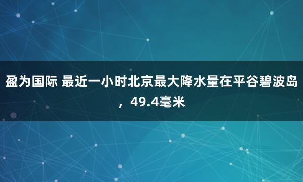 盈为国际 最近一小时北京最大降水量在平谷碧波岛，49.4毫米