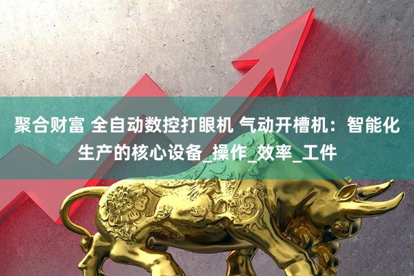 聚合财富 全自动数控打眼机 气动开槽机：智能化生产的核心设备_操作_效率_工件
