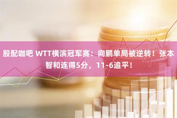 股配咖吧 WTT横滨冠军赛：向鹏单局被逆转！张本智和连得5分，11-6追平！