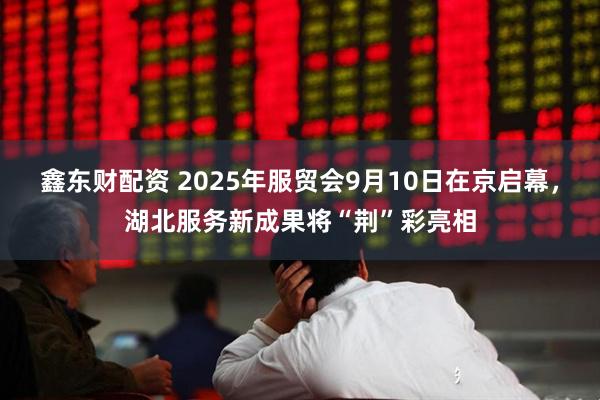 鑫东财配资 2025年服贸会9月10日在京启幕，湖北服务新成果将“荆”彩亮相