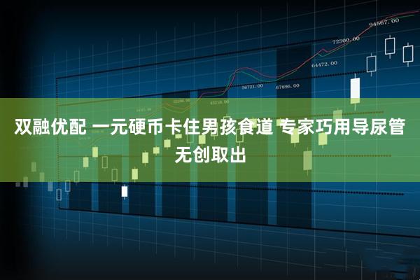 双融优配 一元硬币卡住男孩食道 专家巧用导尿管无创取出