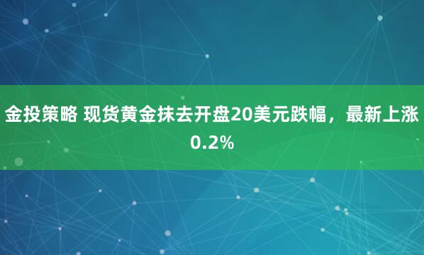 金投策略 现货黄金抹去开盘20美元跌幅，最新上涨0.2%