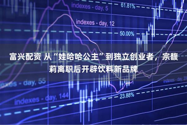 富兴配资 从“娃哈哈公主”到独立创业者，宗馥莉离职后开辟饮料新品牌