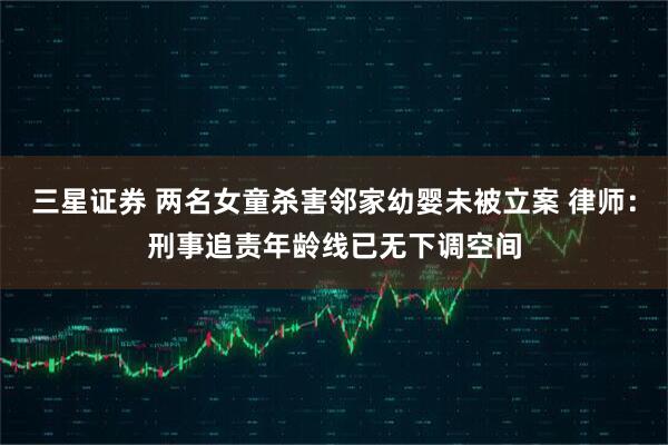 三星证券 两名女童杀害邻家幼婴未被立案 律师：刑事追责年龄线已无下调空间