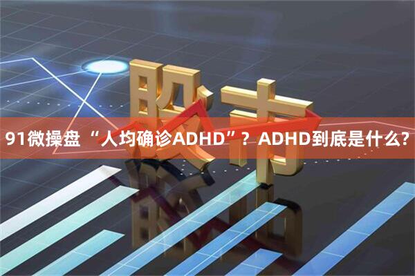 91微操盘 “人均确诊ADHD”？ADHD到底是什么?