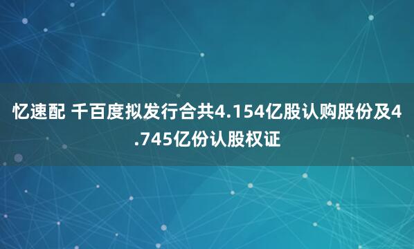 忆速配 千百度拟发行合共4.154亿股认购股份及4.745亿份认股权证